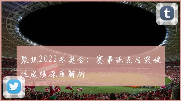 聚焦2022冬奥会：赛事亮点与突破性成绩深度解析