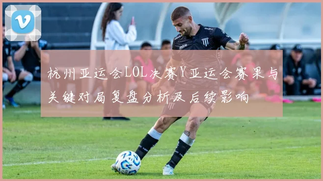 杭州亚运会LOL决赛Y亚运会赛果与关键对局复盘分析及后续影响