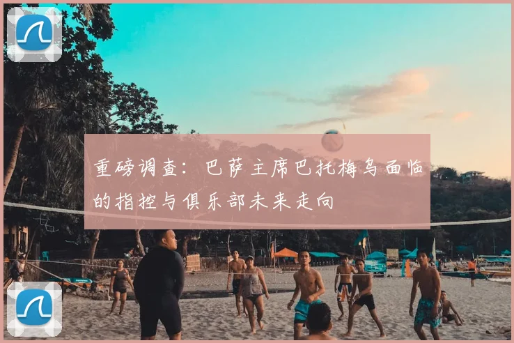 重磅调查:巴萨主席巴托梅乌面临的指控与俱乐部未来走向