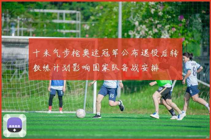 十米气步枪奥运冠军公布退役后转教练计划影响国家队备战安排