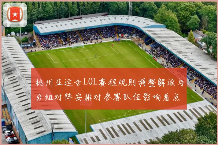 杭州亚运会LOL赛程规则调整解读与分组对阵安排对参赛队伍影响看点