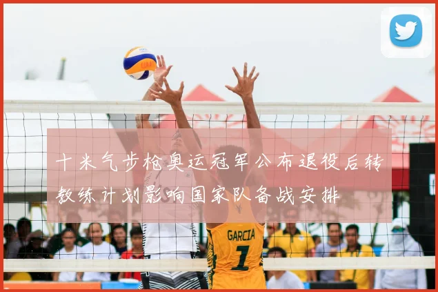 十米气步枪奥运冠军公布退役后转教练计划影响国家队备战安排