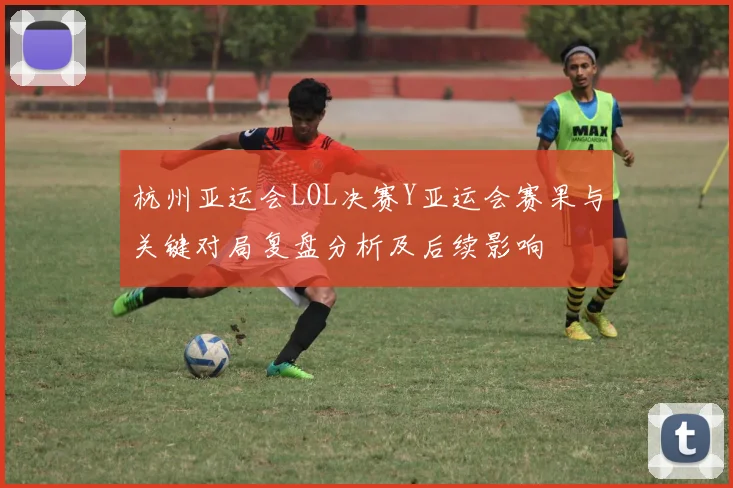 杭州亚运会LOL决赛Y亚运会赛果与关键对局复盘分析及后续影响
