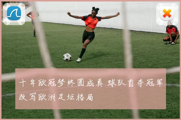 十年欧冠梦终圆成真 球队首夺冠军改写欧洲足坛格局