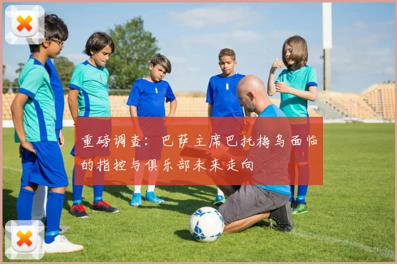 重磅调查:巴萨主席巴托梅乌面临的指控与俱乐部未来走向