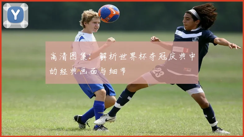 高清图集：解析世界杯夺冠庆典中的经典画面与细节