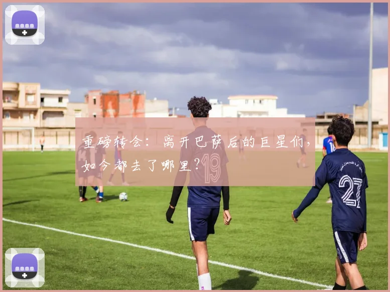 重磅转会:离开巴萨后的巨星们,如今都去了哪里?